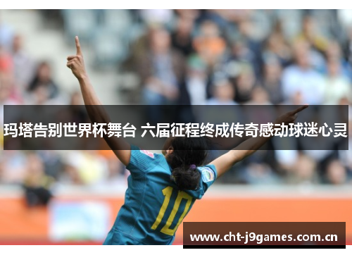 玛塔告别世界杯舞台 六届征程终成传奇感动球迷心灵